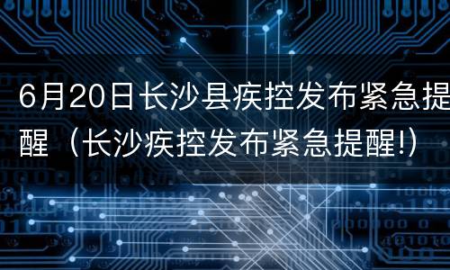 6月20日长沙县疾控发布紧急提醒（长沙疾控发布紧急提醒!）