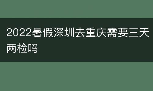 2022暑假深圳去重庆需要三天两检吗