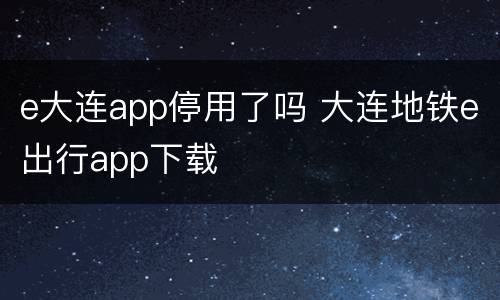 e大连app停用了吗 大连地铁e出行app下载