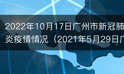 2022年10月17日广州市新冠肺炎疫情情况（2021年5月29日广州市新冠肺炎疫情情况）