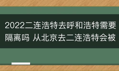 2022二连浩特去呼和浩特需要隔离吗 从北京去二连浩特会被隔离吗