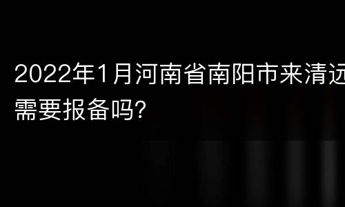 2022年1月河南省南阳市来清远需要报备吗？