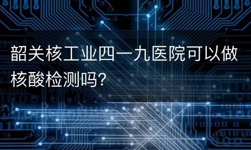 韶关核工业四一九医院可以做核酸检测吗？