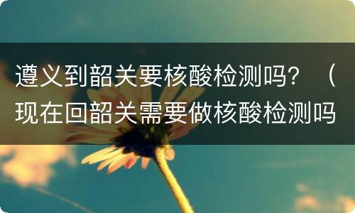 遵义到韶关要核酸检测吗？（现在回韶关需要做核酸检测吗）