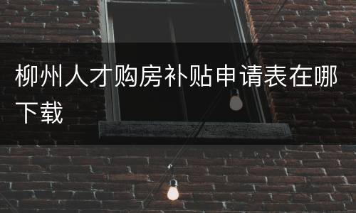 柳州人才购房补贴申请表在哪下载