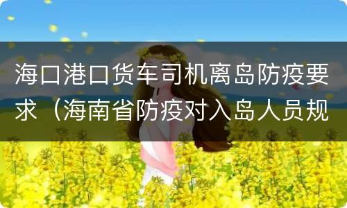 海口港口货车司机离岛防疫要求（海南省防疫对入岛人员规定）
