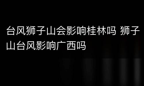 台风狮子山会影响桂林吗 狮子山台风影响广西吗
