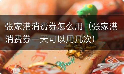 张家港消费券怎么用（张家港消费券一天可以用几次）