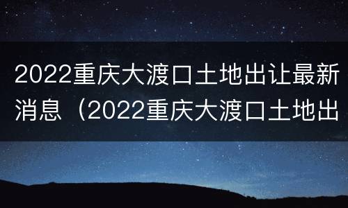 2022重庆大渡口土地出让最新消息（2022重庆大渡口土地出让最新消息视频）