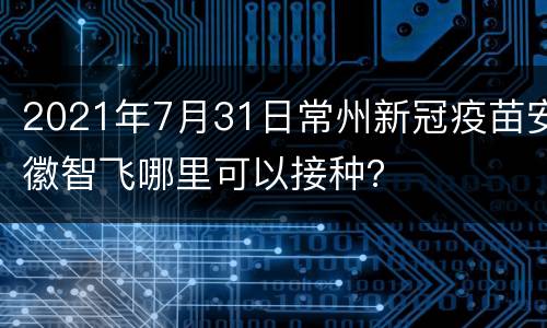 2021年7月31日常州新冠疫苗安徽智飞哪里可以接种？