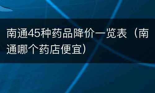 南通45种药品降价一览表（南通哪个药店便宜）