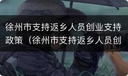徐州市支持返乡人员创业支持政策（徐州市支持返乡人员创业支持政策有哪些）