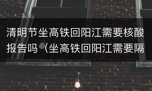 清明节坐高铁回阳江需要核酸报告吗（坐高铁回阳江需要隔离吗）