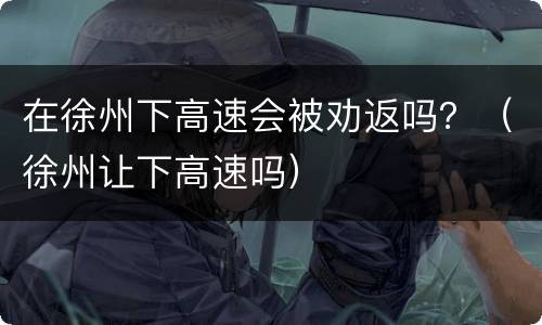 在徐州下高速会被劝返吗？（徐州让下高速吗）