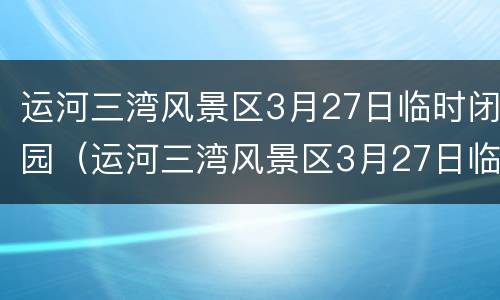 运河三湾风景区3月27日临时闭园（运河三湾风景区3月27日临时闭园时间）