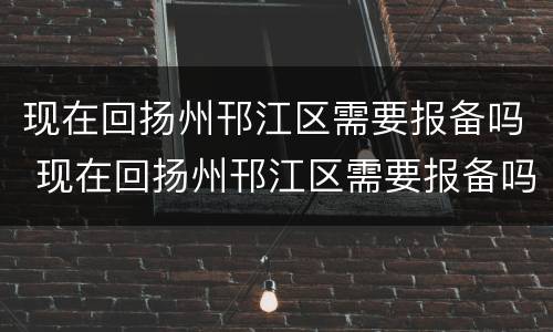 现在回扬州邗江区需要报备吗 现在回扬州邗江区需要报备吗要隔离吗