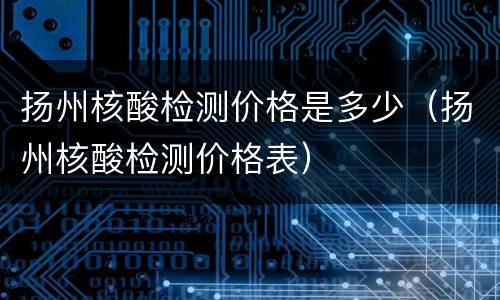扬州核酸检测价格是多少（扬州核酸检测价格表）