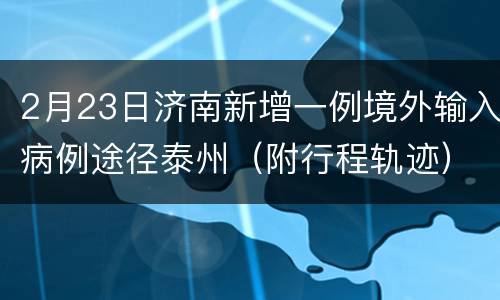 2月23日济南新增一例境外输入病例途径泰州（附行程轨迹）