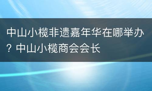 中山小榄非遗嘉年华在哪举办? 中山小榄商会会长