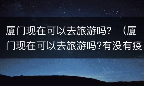 厦门现在可以去旅游吗？（厦门现在可以去旅游吗?有没有疫情）