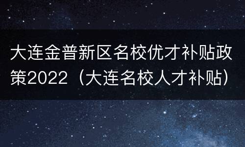 大连金普新区名校优才补贴政策2022（大连名校人才补贴）