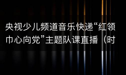 央视少儿频道音乐快递“红领巾心向党”主题队课直播（时间+平台+入口）