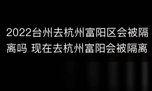 2022台州去杭州富阳区会被隔离吗 现在去杭州富阳会被隔离吗