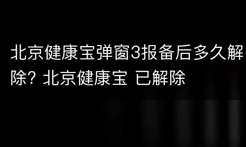 北京健康宝弹窗3报备后多久解除? 北京健康宝 已解除
