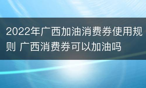 2022年广西加油消费券使用规则 广西消费券可以加油吗
