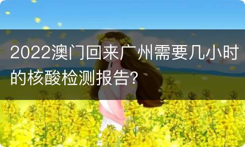 2022澳门回来广州需要几小时的核酸检测报告？