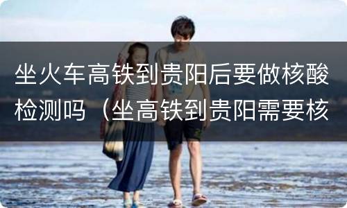 坐火车高铁到贵阳后要做核酸检测吗（坐高铁到贵阳需要核酸检测吗?）