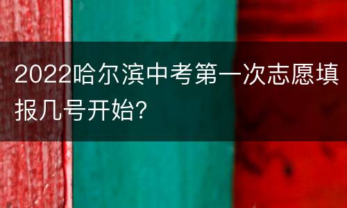 2022哈尔滨中考第一次志愿填报几号开始？