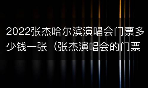 2022张杰哈尔滨演唱会门票多少钱一张（张杰演唱会的门票价格）