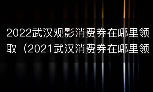 2022武汉观影消费券在哪里领取（2021武汉消费券在哪里领取）