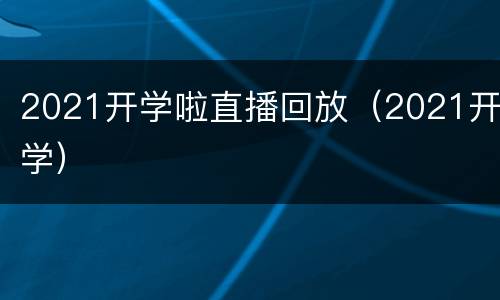2021开学啦直播回放（2021开学）