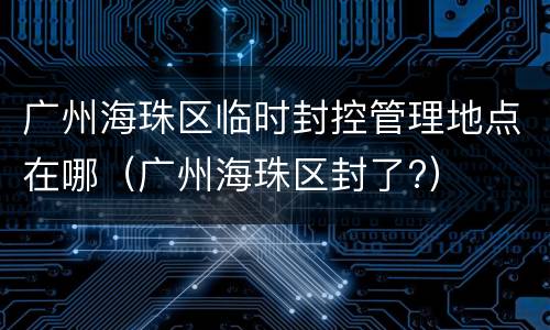 广州海珠区临时封控管理地点在哪（广州海珠区封了?）