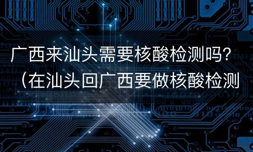 广西来汕头需要核酸检测吗？（在汕头回广西要做核酸检测吗）