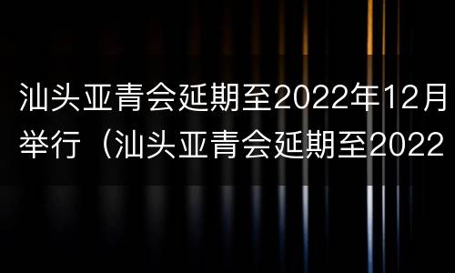 汕头亚青会延期至2022年12月举行（汕头亚青会延期至2022年12月举行什么活动）