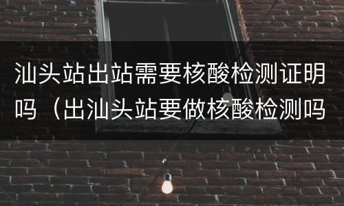 汕头站出站需要核酸检测证明吗（出汕头站要做核酸检测吗）