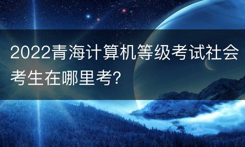 2022青海计算机等级考试社会考生在哪里考？
