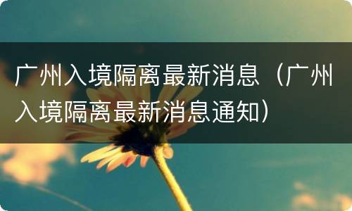 广州入境隔离最新消息（广州入境隔离最新消息通知）