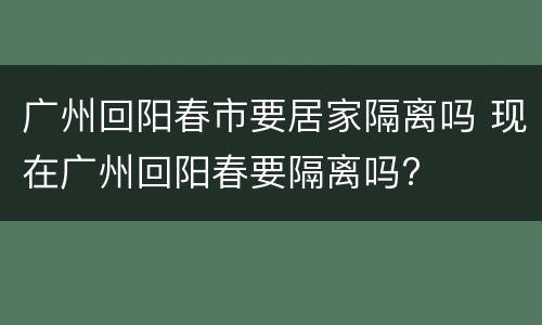 广州回阳春市要居家隔离吗 现在广州回阳春要隔离吗?