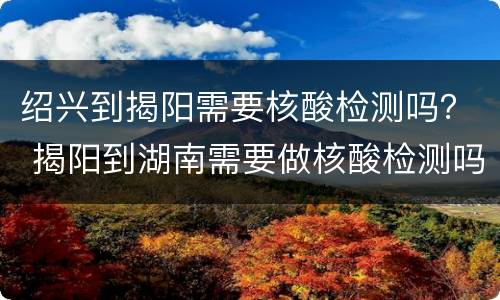 绍兴到揭阳需要核酸检测吗？ 揭阳到湖南需要做核酸检测吗?