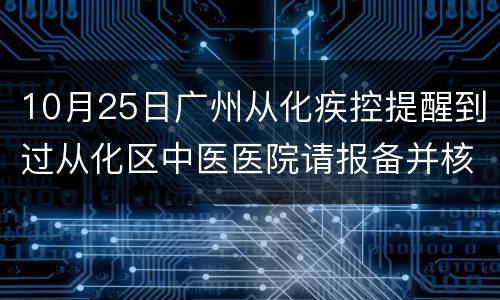 10月25日广州从化疾控提醒到过从化区中医医院请报备并核酸