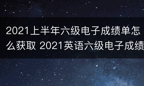 2021上半年六级电子成绩单怎么获取 2021英语六级电子成绩单