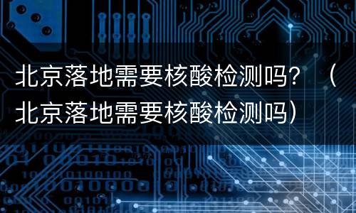 北京落地需要核酸检测吗？（北京落地需要核酸检测吗）