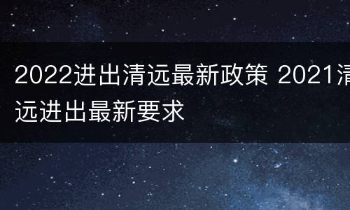 2022进出清远最新政策 2021清远进出最新要求