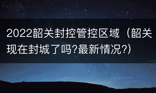 2022韶关封控管控区域（韶关现在封城了吗?最新情况?）