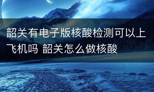 韶关有电子版核酸检测可以上飞机吗 韶关怎么做核酸