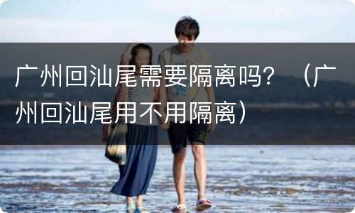 广州回汕尾需要隔离吗？（广州回汕尾用不用隔离）